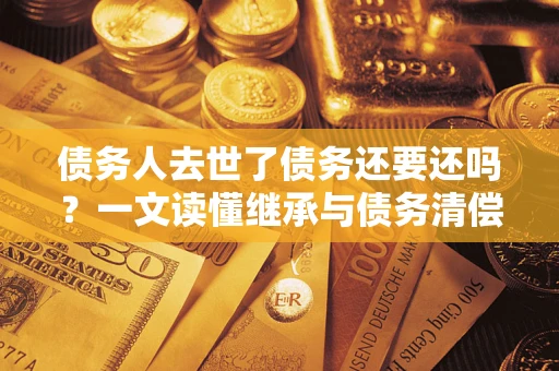济南债务人去世了债务还要还吗？一文读懂继承与债务清偿