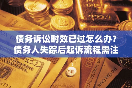 济南债务诉讼时效已过怎么办？债务人失踪后起诉流程需注意什么？