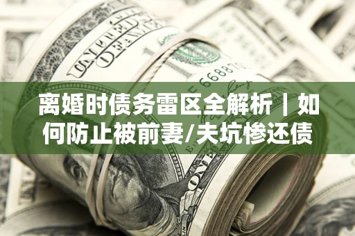 济南离婚时债务雷区全解析｜如何防止被前妻/夫坑惨还债？