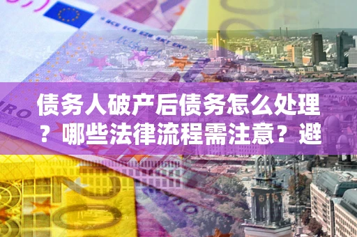 济南债务人破产后债务怎么处理？哪些法律流程需注意？避免踩坑指南