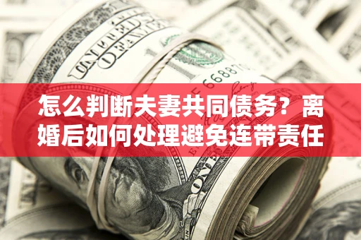 济南怎么判断夫妻共同债务？离婚后如何处理避免连带责任？
